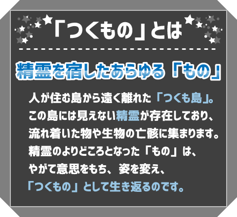 「つくもの」とは　精霊を宿したあらゆる「もの」　人が住む島から遠く離れた「つくも島」。この島には見えない精霊が存在しており、流れ着いた物や生物の亡骸に集まります。精霊のよりどころとなった「もの」は、やがて意思をもち、姿を変え、「つくもの」として生き返るのです。