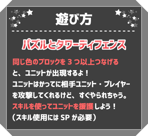 遊び方　パズルとタワーディフェンス　同じ色のブロックを3つ以上つなげると、ユニットが出現するよ！ユニットはかってに相手ユニット・プレイヤーを攻撃してくれるけど、すぐやられちゃう。スキルを使ってユニットを援護しよう！（スキル使用にはSPが必要）