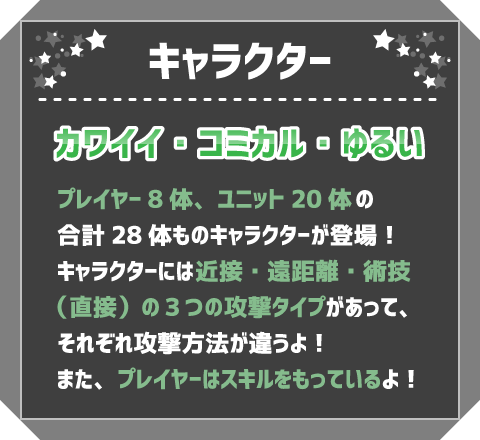 キャラクター　カワイイ・コミカル・ゆるい　プレイヤー8体、ユニット20体の合計28体ものキャラクターが登場！キャラクターには近接・遠距離・術技（直接）の3つの攻撃タイプがあって、それぞれ攻撃方法が違うよ！また、プレイヤーはスキルをもっているよ！