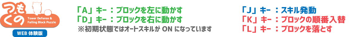 つくもの Tower Defense & Falling Block Puzzle WEB体験版 「A」キー：ブロックを左に動かす 「D」キー：ブロックを右に動かす 「J」キー：スキル発動 「L」キー：ブロックを落とす